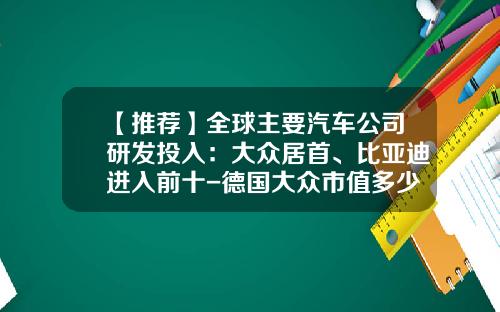 【推荐】全球主要汽车公司研发投入：大众居首、比亚迪进入前十-德国大众市值多少