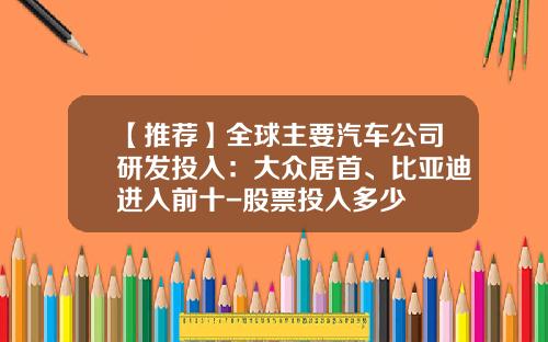 【推荐】全球主要汽车公司研发投入：大众居首、比亚迪进入前十-股票投入多少