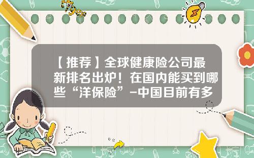 【推荐】全球健康险公司最新排名出炉！在国内能买到哪些“洋保险”-中国目前有多少保险公司