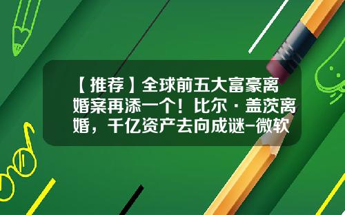 【推荐】全球前五大富豪离婚案再添一个！比尔·盖茨离婚，千亿资产去向成谜-微软1994年市值多少