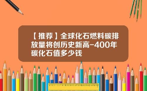 【推荐】全球化石燃料碳排放量将创历史新高-400年碳化石值多少钱
