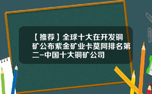 【推荐】全球十大在开发铜矿公布紫金矿业卡莫阿排名第二-中国十大铜矿公司