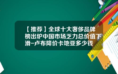 【推荐】全球十大奢侈品牌榜出炉中国市场乏力总价值下滑-卢布降价卡地亚多少钱