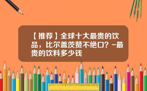 【推荐】全球十大最贵的饮品，比尔盖茨赞不绝口？-最贵的饮料多少钱