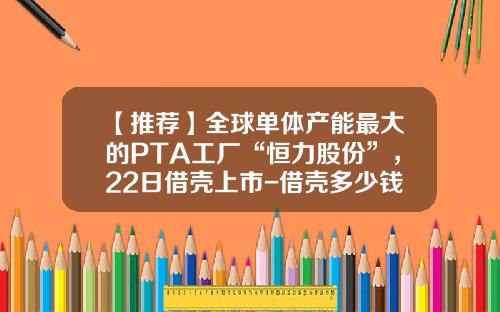 【推荐】全球单体产能最大的PTA工厂“恒力股份”，22日借壳上市-借壳多少钱