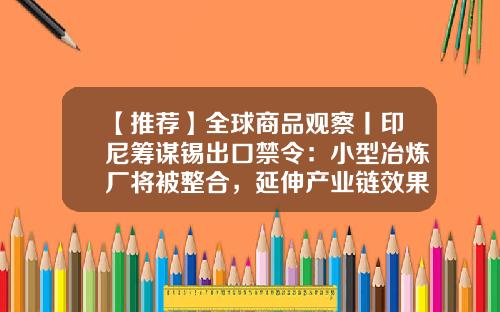【推荐】全球商品观察丨印尼筹谋锡出口禁令：小型冶炼厂将被整合，延伸产业链效果或有限-缅甸锡矿产量是多少