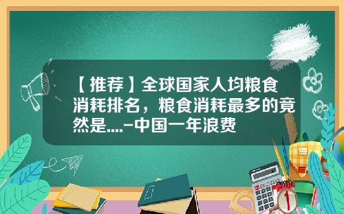 【推荐】全球国家人均粮食消耗排名，粮食消耗最多的竟然是....-中国一年浪费多少粮食