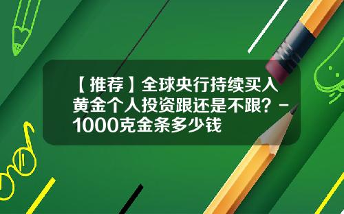 【推荐】全球央行持续买入黄金个人投资跟还是不跟？-1000克金条多少钱