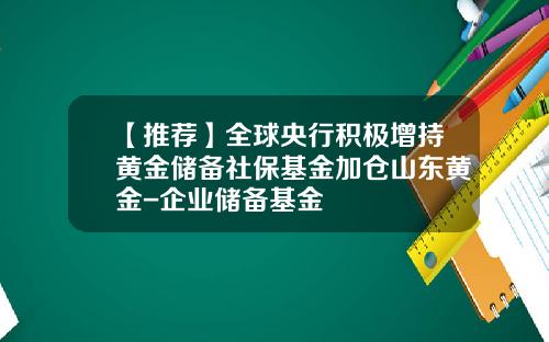 【推荐】全球央行积极增持黄金储备社保基金加仓山东黄金-企业储备基金
