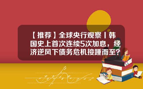 【推荐】全球央行观察丨韩国史上首次连续5次加息，经济逆风下债务危机接踵而至？-2012年7月6日基准利率是多少