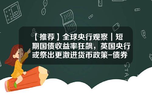 【推荐】全球央行观察｜短期国债收益率狂飙，英国央行或祭出更激进货币政策-债券收益率一般多少