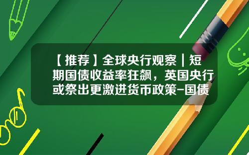 【推荐】全球央行观察｜短期国债收益率狂飙，英国央行或祭出更激进货币政策-国债收益率多少