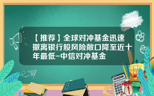 【推荐】全球对冲基金迅速撤离银行股风险敞口降至近十年最低-中信对冲基金