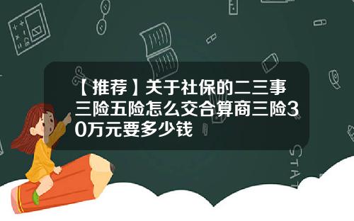 【推荐】关于社保的二三事三险五险怎么交合算商三险30万元要多少钱