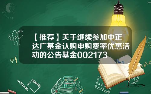 【推荐】关于继续参加中正达广基金认购申购费率优惠活动的公告基金002173
