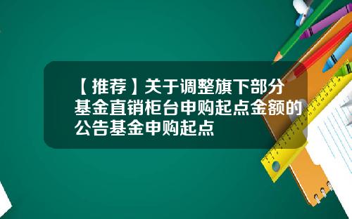 【推荐】关于调整旗下部分基金直销柜台申购起点金额的公告基金申购起点