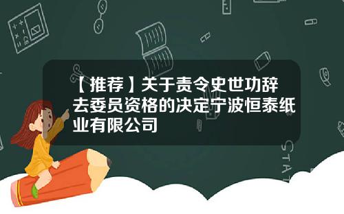 【推荐】关于责令史世功辞去委员资格的决定宁波恒泰纸业有限公司