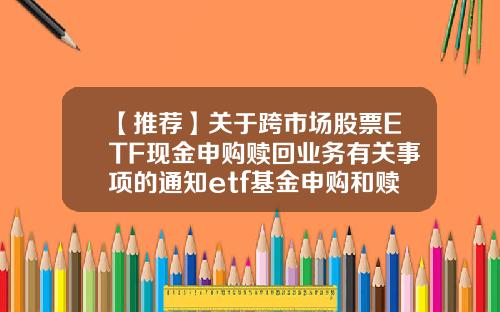 【推荐】关于跨市场股票ETF现金申购赎回业务有关事项的通知etf基金申购和赎回
