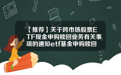 【推荐】关于跨市场股票ETF现金申购赎回业务有关事项的通知etf基金申购赎回