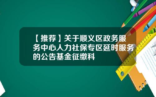 【推荐】关于顺义区政务服务中心人力社保专区延时服务的公告基金征缴科