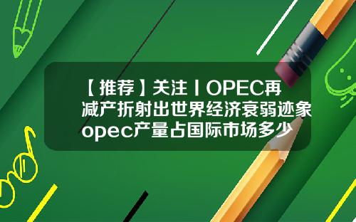 【推荐】关注丨OPEC再减产折射出世界经济衰弱迹象opec产量占国际市场多少份额