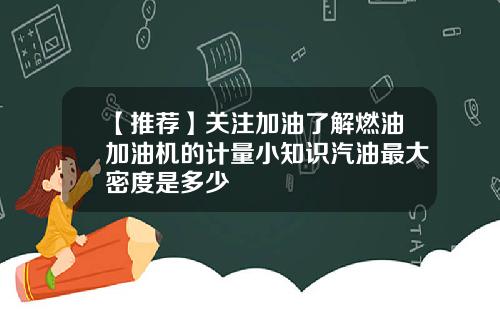 【推荐】关注加油了解燃油加油机的计量小知识汽油最大密度是多少