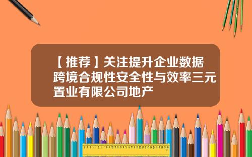 【推荐】关注提升企业数据跨境合规性安全性与效率三元置业有限公司地产