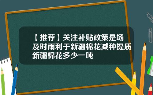 【推荐】关注补贴政策是场及时雨利于新疆棉花减种提质新疆棉花多少一吨