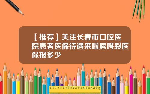【推荐】关注长春市口腔医院患者医保待遇来啦唇腭裂医保报多少