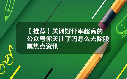 【推荐】关闭好评率超高的公众号你关注了吗怎么去除股票热点资讯