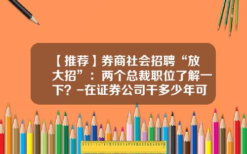 【推荐】券商社会招聘“放大招”：两个总裁职位了解一下？-在证券公司干多少年可以升到中层