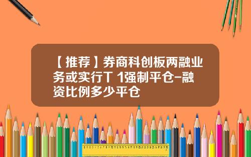 【推荐】券商科创板两融业务或实行T+1强制平仓-融资比例多少平仓