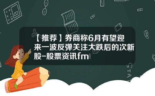 【推荐】券商称6月有望迎来一波反弹关注大跌后的次新股-股票资讯fm
