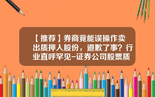 【推荐】券商竟能误操作卖出质押人股份，道歉了事？行业直呼罕见-证券公司股票质押