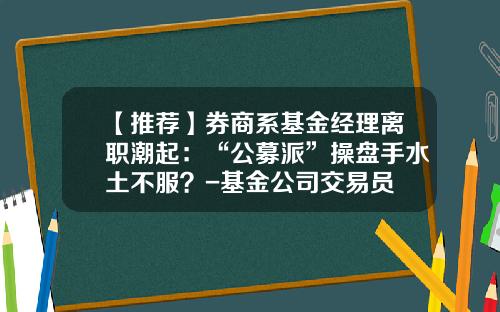 【推荐】券商系基金经理离职潮起：“公募派”操盘手水土不服？-基金公司交易员