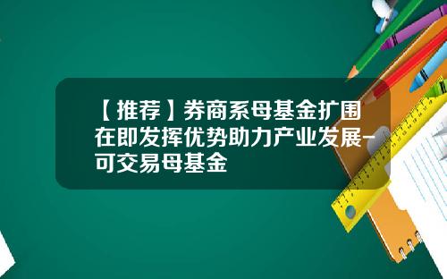 【推荐】券商系母基金扩围在即发挥优势助力产业发展-可交易母基金