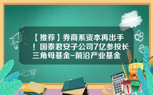 【推荐】券商系资本再出手！国泰君安子公司7亿参投长三角母基金-前沿产业基金