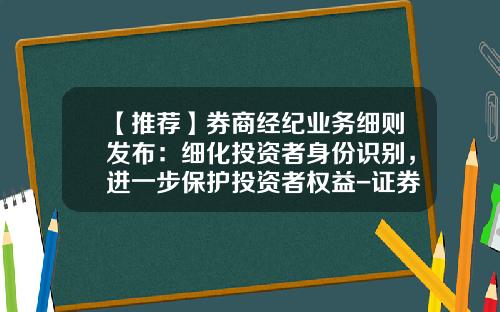 【推荐】券商经纪业务细则发布：细化投资者身份识别，进一步保护投资者权益-证券公司管理制度