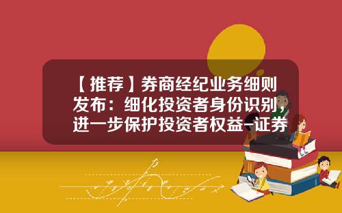 【推荐】券商经纪业务细则发布：细化投资者身份识别，进一步保护投资者权益-证券公司经营证券经纪业务