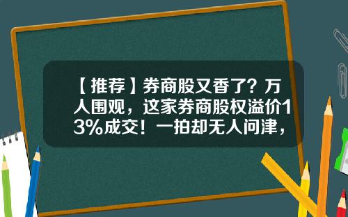 【推荐】券商股又香了？万人围观，这家券商股权溢价13%成交！一拍却无人问津，啥情况？-公司股权溢价