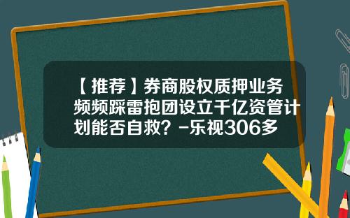 【推荐】券商股权质押业务频频踩雷抱团设立千亿资管计划能否自救？-乐视306多少钱
