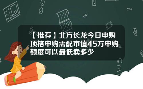 【推荐】北方长龙今日申购顶格申购需配市值45万申购额度可以最低卖多少