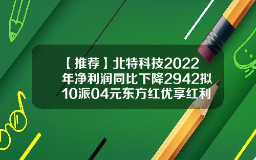 【推荐】北特科技2022年净利润同比下降2942拟10派04元东方红优享红利基金