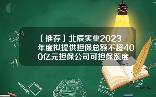 【推荐】北辰实业2023年度拟提供担保总额不超400亿元担保公司可担保额度