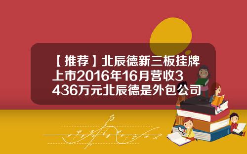 【推荐】北辰德新三板挂牌上市2016年16月营收3436万元北辰德是外包公司