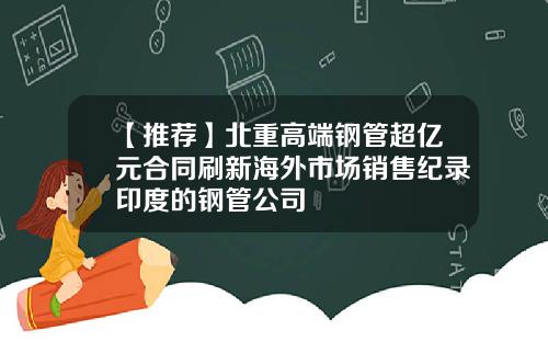 【推荐】北重高端钢管超亿元合同刷新海外市场销售纪录印度的钢管公司