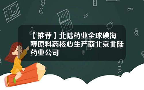 【推荐】北陆药业全球碘海醇原料药核心生产商北京北陆药业公司