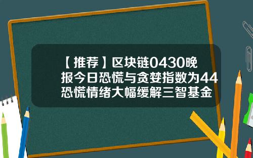 【推荐】区块链0430晚报今日恐慌与贪婪指数为44恐慌情绪大幅缓解三智基金