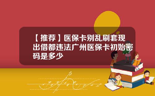 【推荐】医保卡别乱刷套现出借都违法广州医保卡初始密码是多少