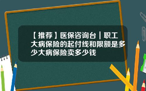 【推荐】医保咨询台｜职工大病保险的起付线和限额是多少大病保险卖多少钱